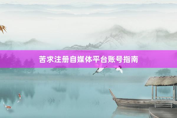苦求注册自媒体平台账号指南